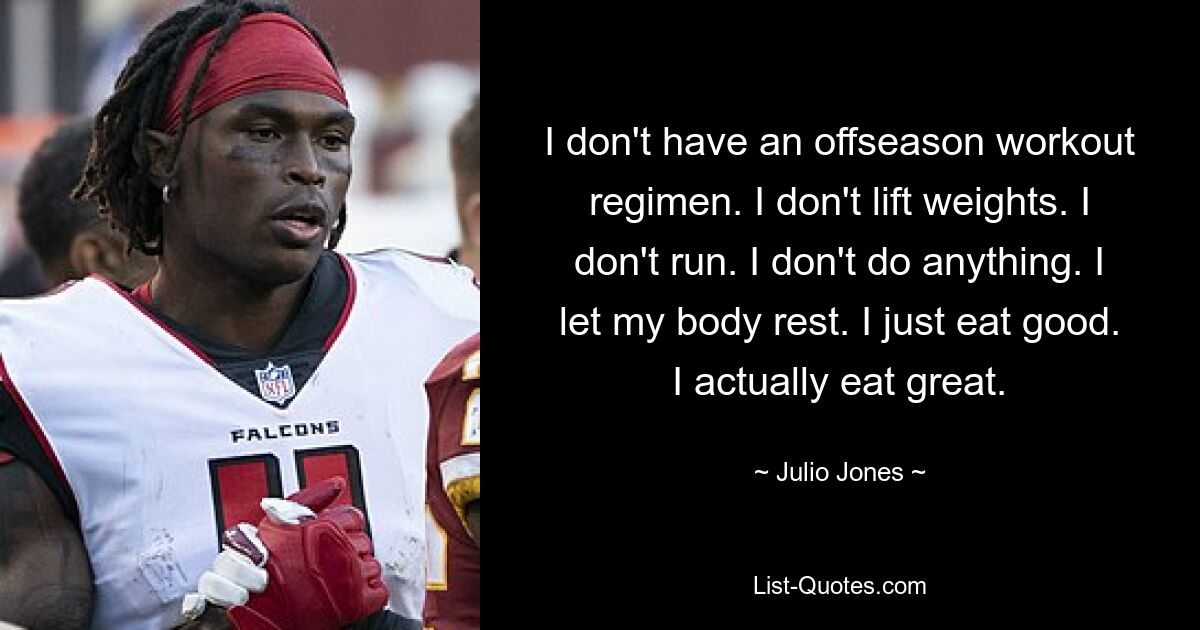 I don't have an offseason workout regimen. I don't lift weights. I don't run. I don't do anything. I let my body rest. I just eat good. I actually eat great. — © Julio Jones