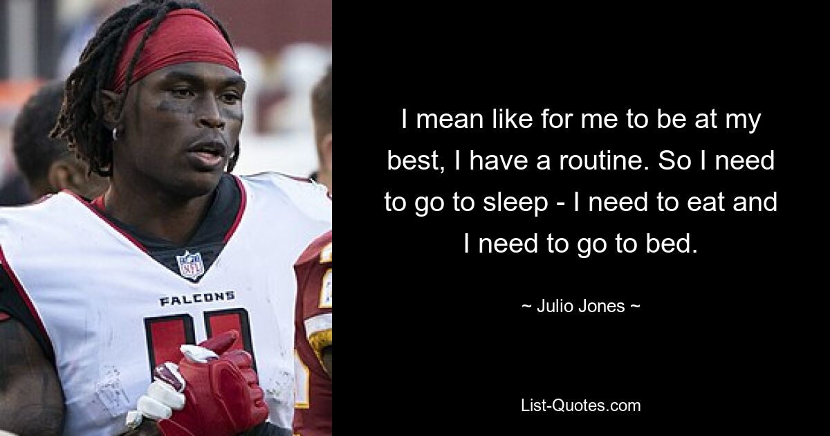 I mean like for me to be at my best, I have a routine. So I need to go to sleep - I need to eat and I need to go to bed. — © Julio Jones