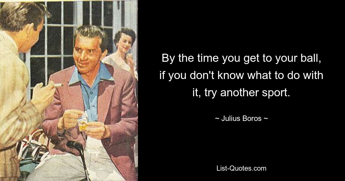 By the time you get to your ball, if you don't know what to do with it, try another sport. — © Julius Boros