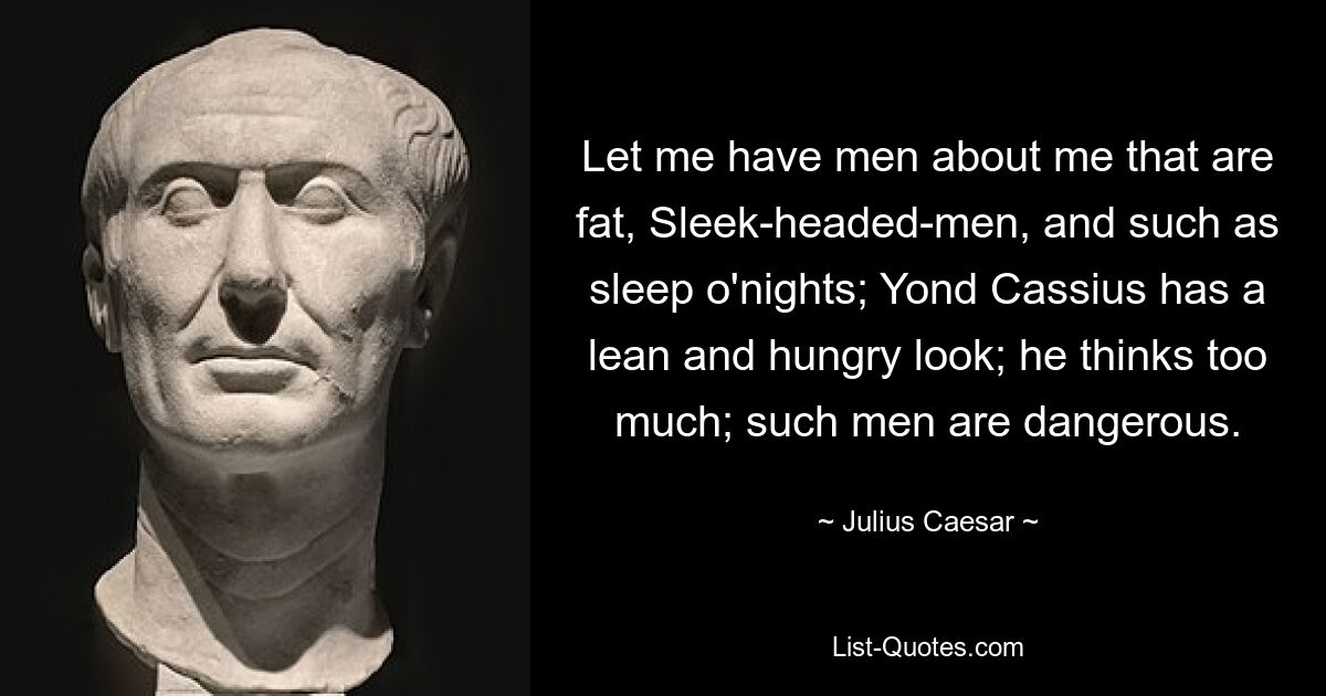 Let me have men about me that are fat, Sleek-headed-men, and such as sleep o'nights; Yond Cassius has a lean and hungry look; he thinks too much; such men are dangerous. — © Julius Caesar