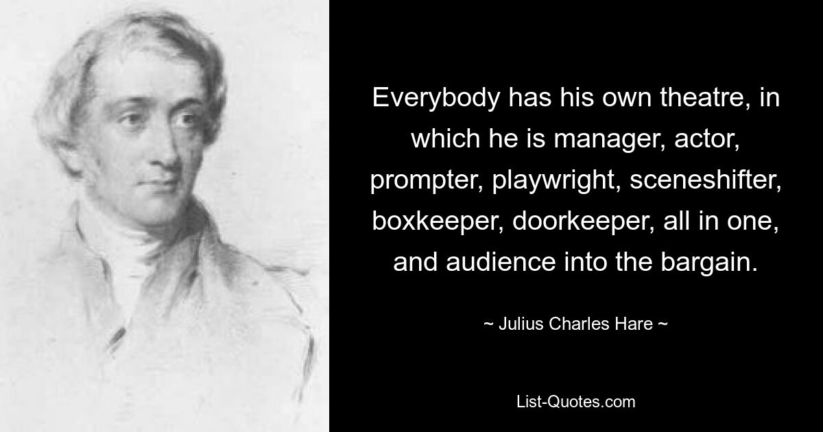 Everybody has his own theatre, in which he is manager, actor, prompter, playwright, sceneshifter, boxkeeper, doorkeeper, all in one, and audience into the bargain. — © Julius Charles Hare