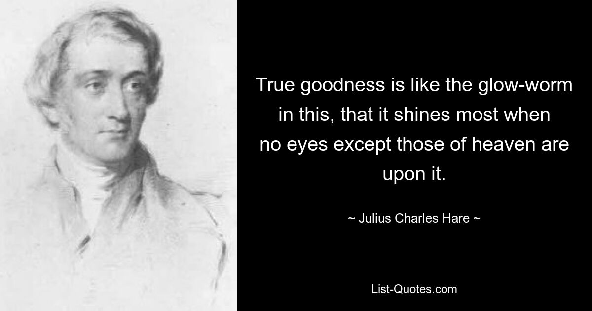 True goodness is like the glow-worm in this, that it shines most when no eyes except those of heaven are upon it. — © Julius Charles Hare