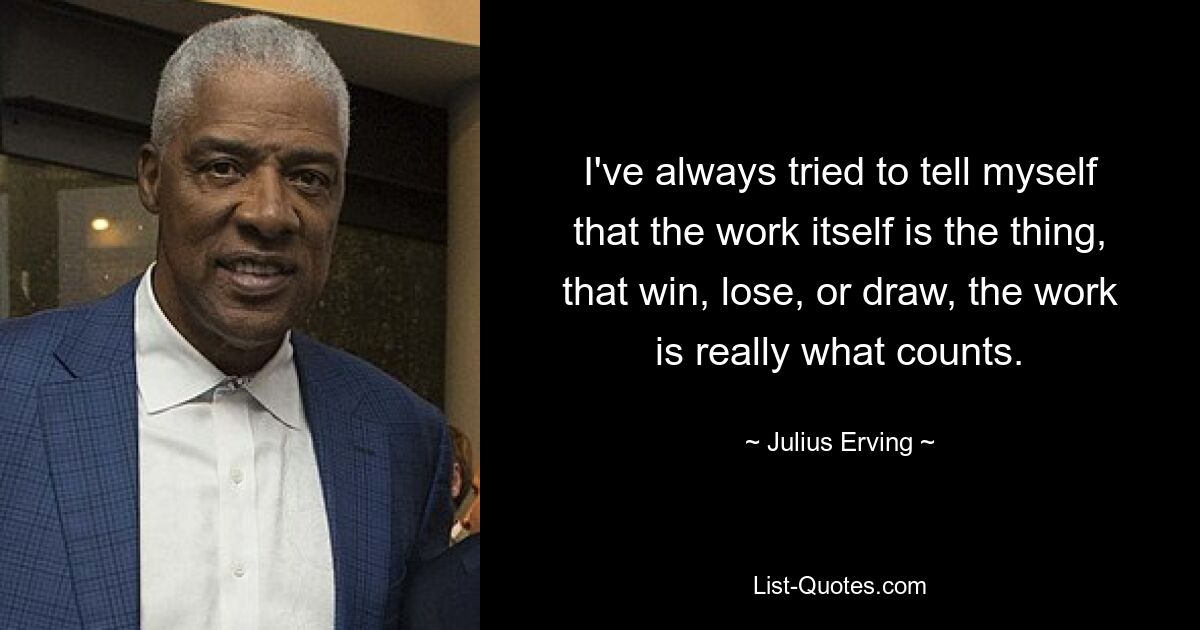 I've always tried to tell myself that the work itself is the thing, that win, lose, or draw, the work is really what counts. — © Julius Erving