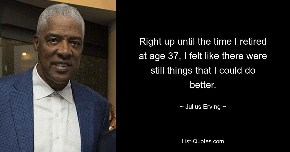 Right up until the time I retired at age 37, I felt like there were still things that I could do better. — © Julius Erving