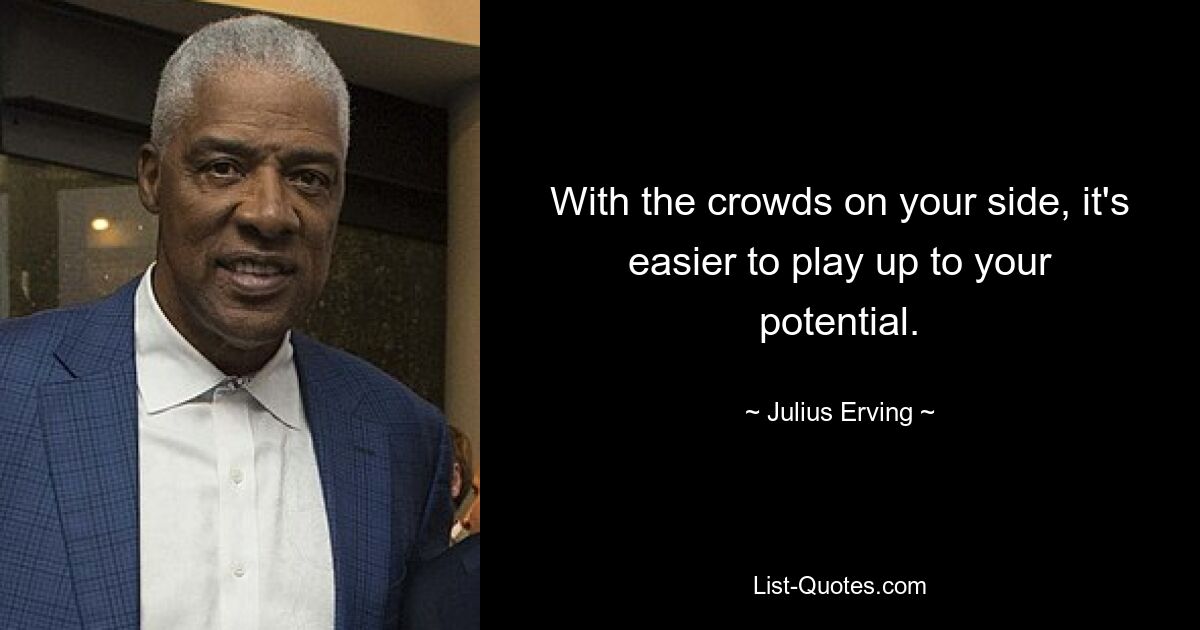 With the crowds on your side, it's easier to play up to your potential. — © Julius Erving