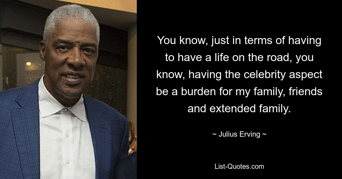 You know, just in terms of having to have a life on the road, you know, having the celebrity aspect be a burden for my family, friends and extended family. — © Julius Erving