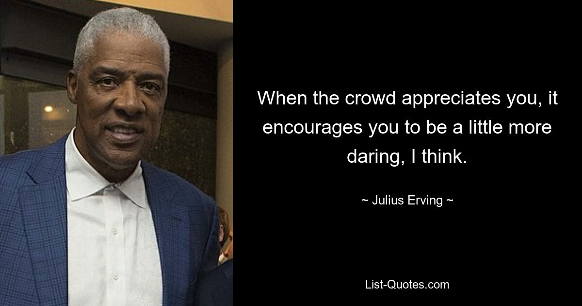 When the crowd appreciates you, it encourages you to be a little more daring, I think. — © Julius Erving