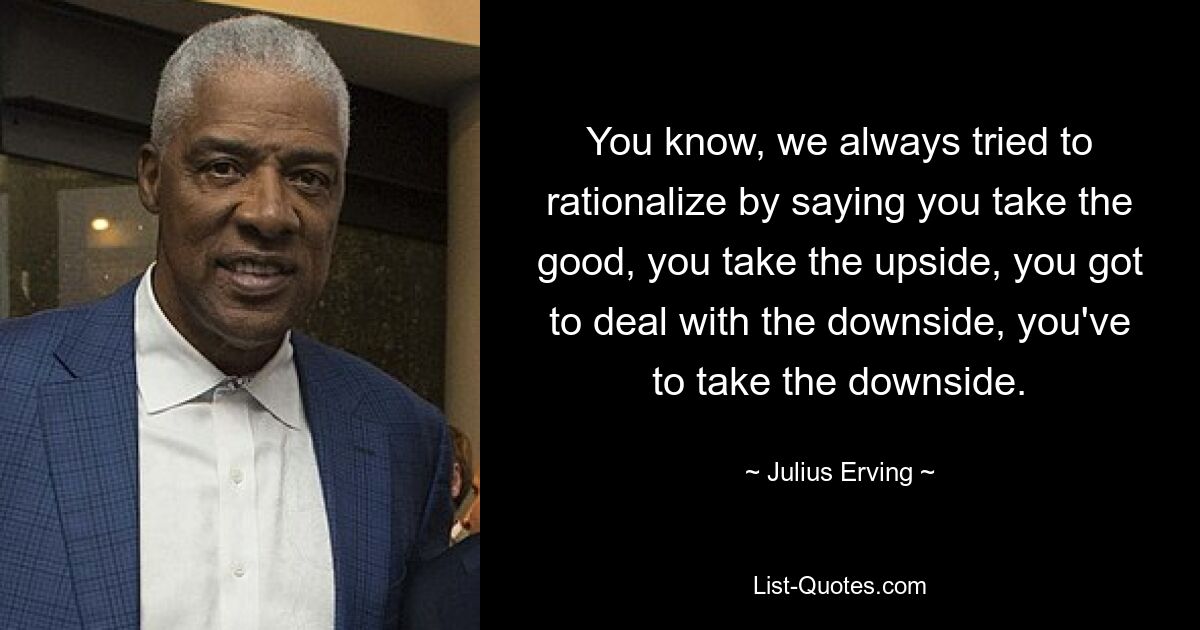 You know, we always tried to rationalize by saying you take the good, you take the upside, you got to deal with the downside, you've to take the downside. — © Julius Erving