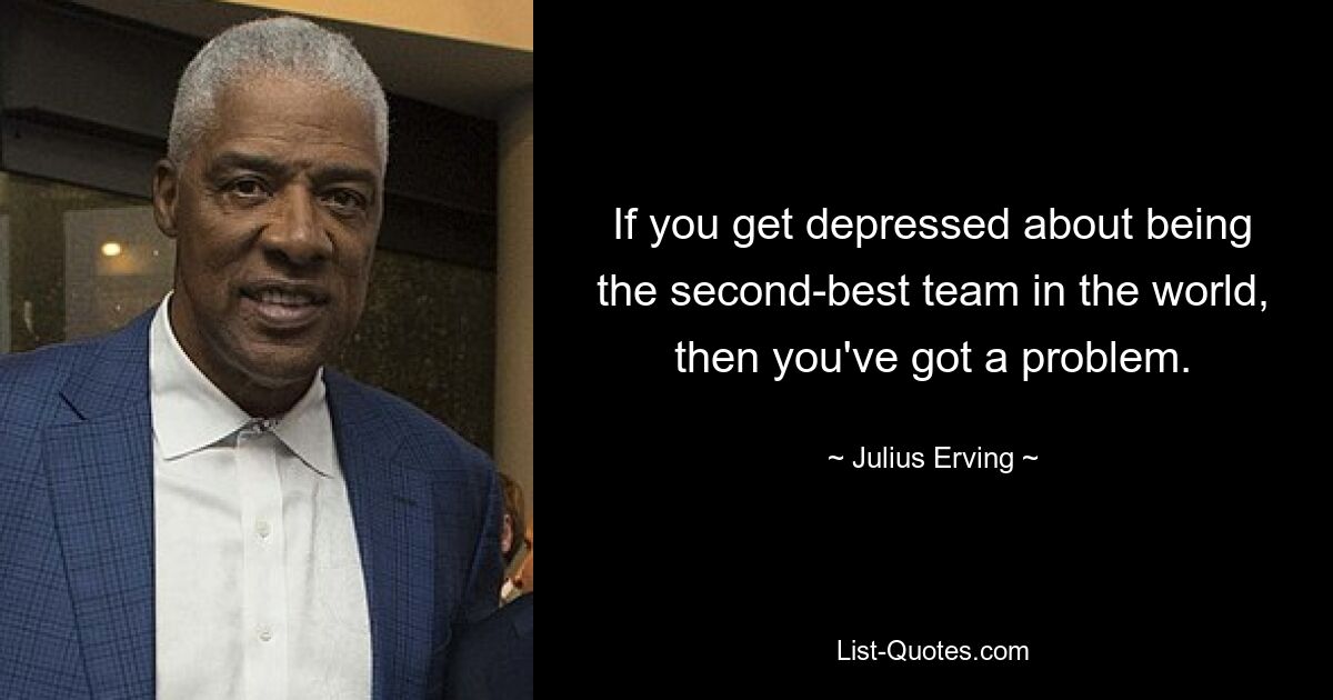 If you get depressed about being the second-best team in the world, then you've got a problem. — © Julius Erving