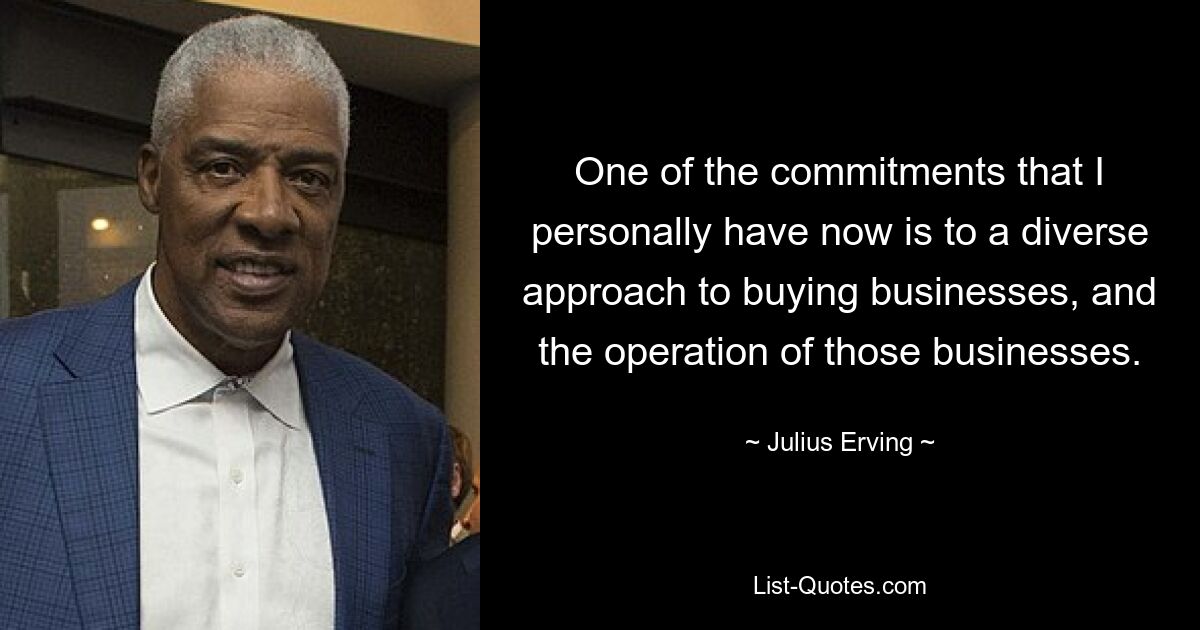 One of the commitments that I personally have now is to a diverse approach to buying businesses, and the operation of those businesses. — © Julius Erving