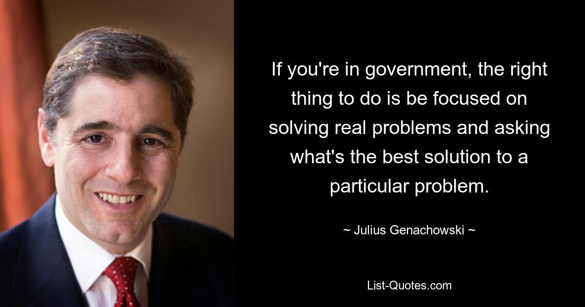 If you're in government, the right thing to do is be focused on solving real problems and asking what's the best solution to a particular problem. — © Julius Genachowski