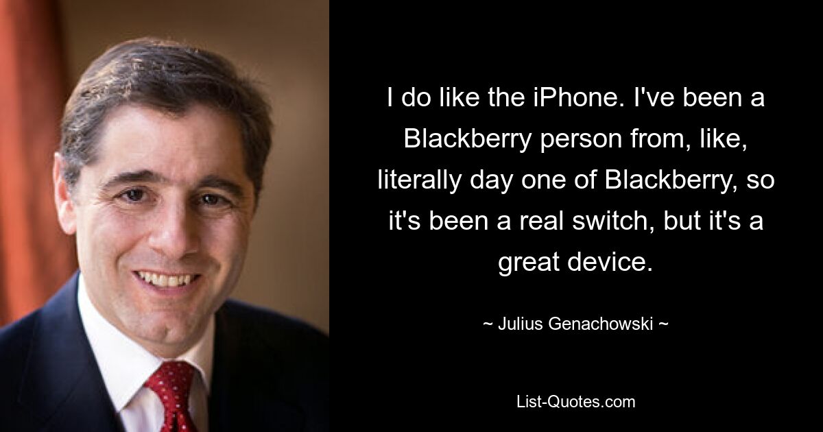 I do like the iPhone. I've been a Blackberry person from, like, literally day one of Blackberry, so it's been a real switch, but it's a great device. — © Julius Genachowski