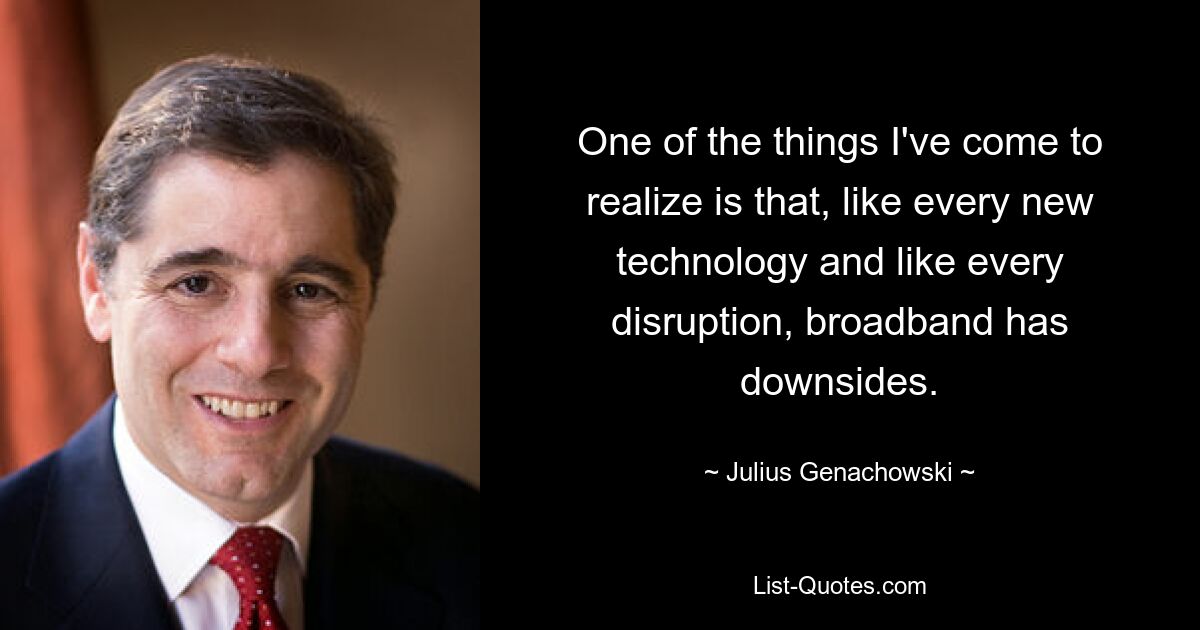 One of the things I've come to realize is that, like every new technology and like every disruption, broadband has downsides. — © Julius Genachowski