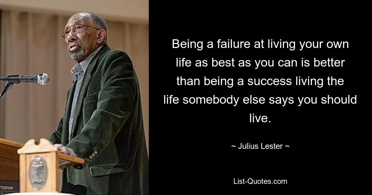 Being a failure at living your own life as best as you can is better than being a success living the life somebody else says you should live. — © Julius Lester