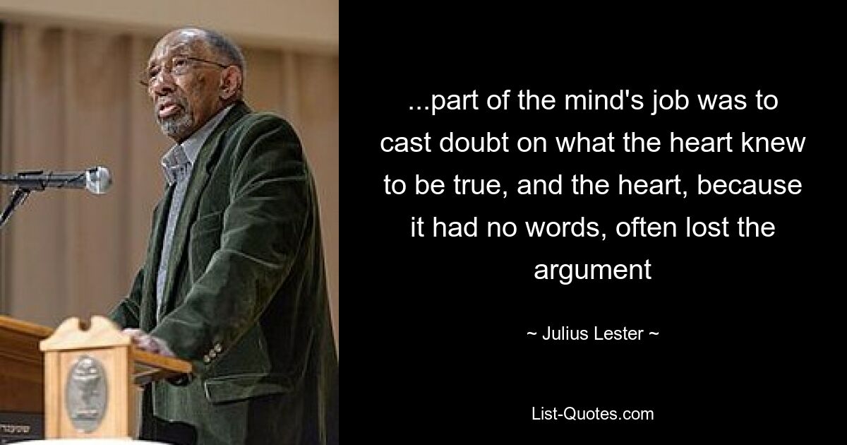 ...part of the mind's job was to cast doubt on what the heart knew to be true, and the heart, because it had no words, often lost the argument — © Julius Lester