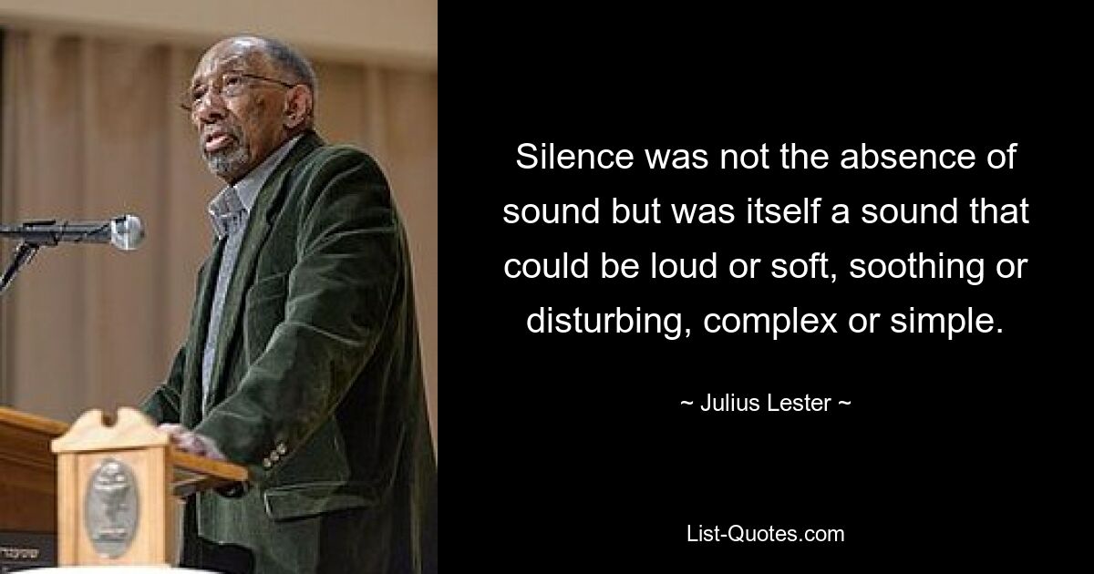 Silence was not the absence of sound but was itself a sound that could be loud or soft, soothing or disturbing, complex or simple. — © Julius Lester