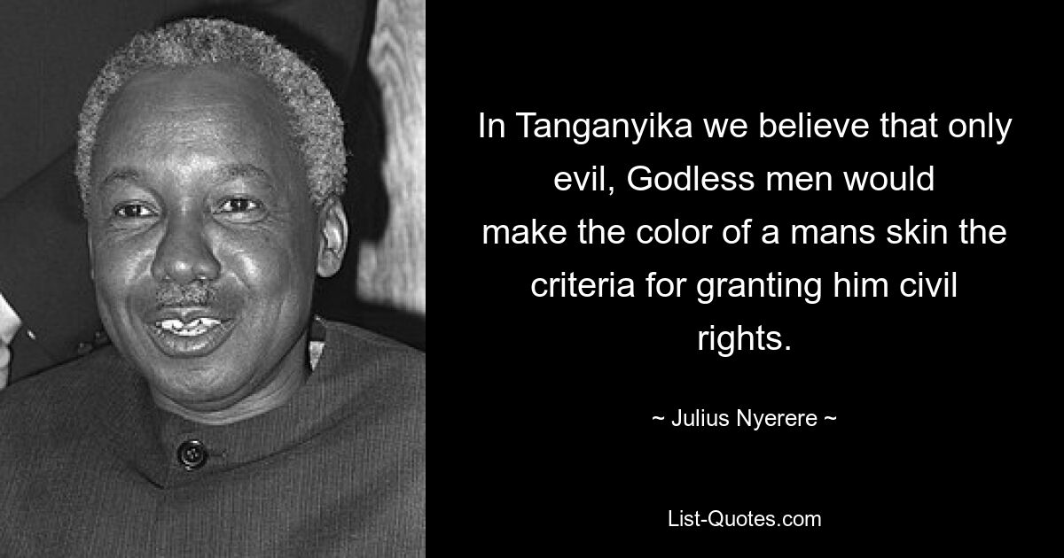 In Tanganyika we believe that only evil, Godless men would
make the color of a mans skin the criteria for granting him civil
rights. — © Julius Nyerere