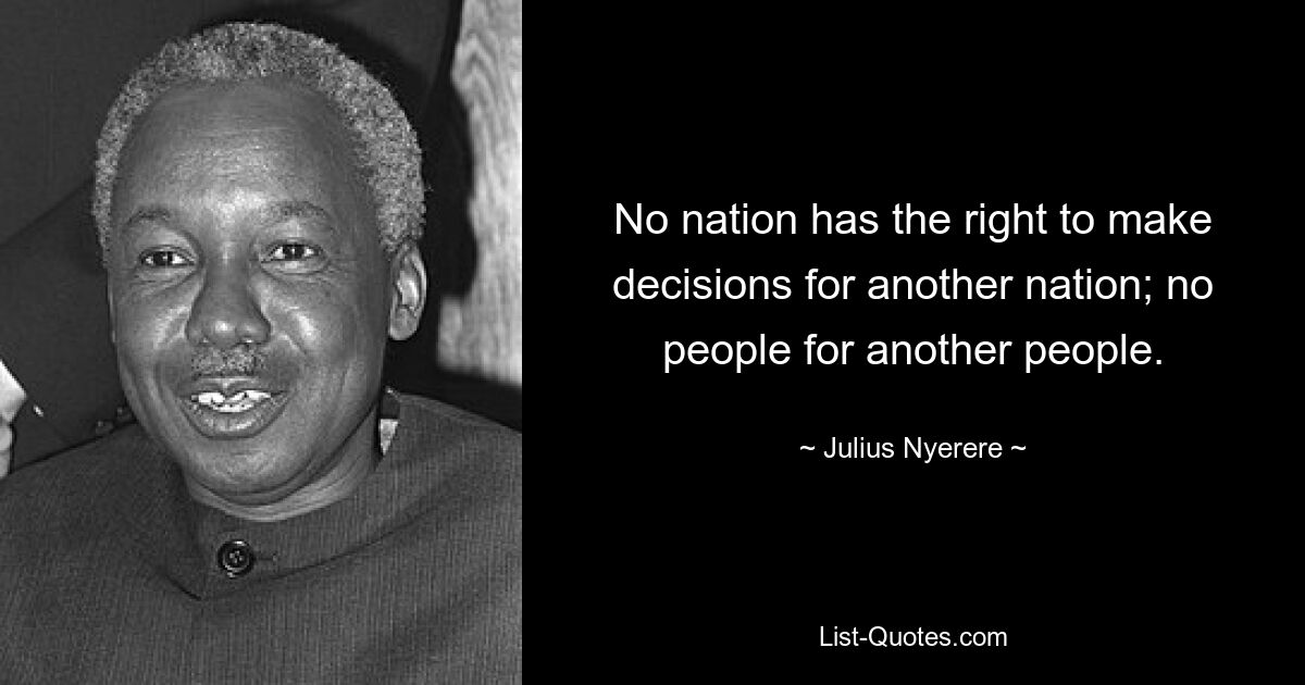 No nation has the right to make decisions for another nation; no people for another people. — © Julius Nyerere