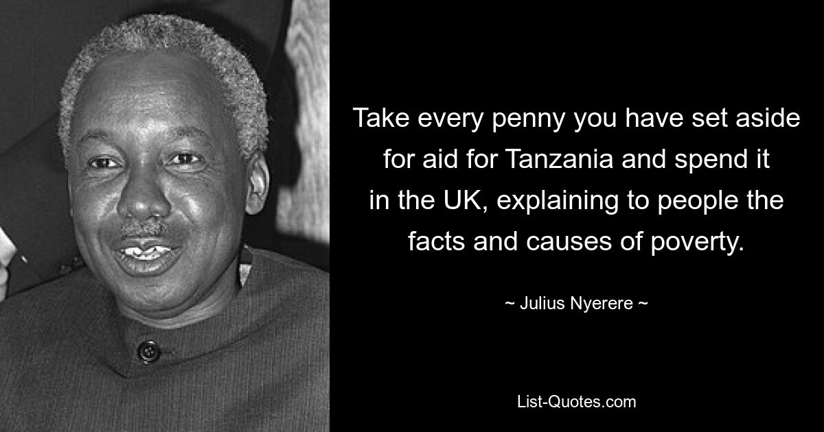 Take every penny you have set aside for aid for Tanzania and spend it in the UK, explaining to people the facts and causes of poverty. — © Julius Nyerere