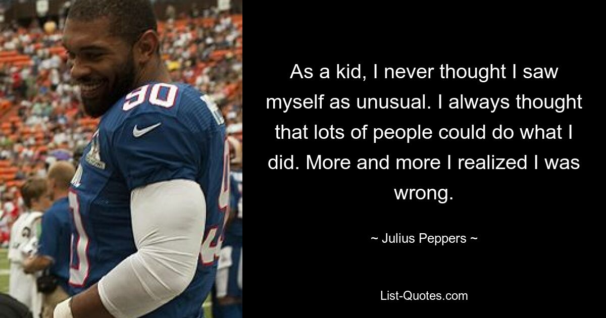 As a kid, I never thought I saw myself as unusual. I always thought that lots of people could do what I did. More and more I realized I was wrong. — © Julius Peppers