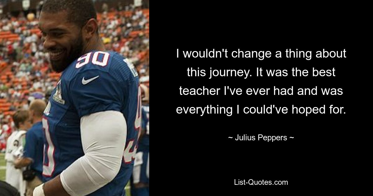 I wouldn't change a thing about this journey. It was the best teacher I've ever had and was everything I could've hoped for. — © Julius Peppers