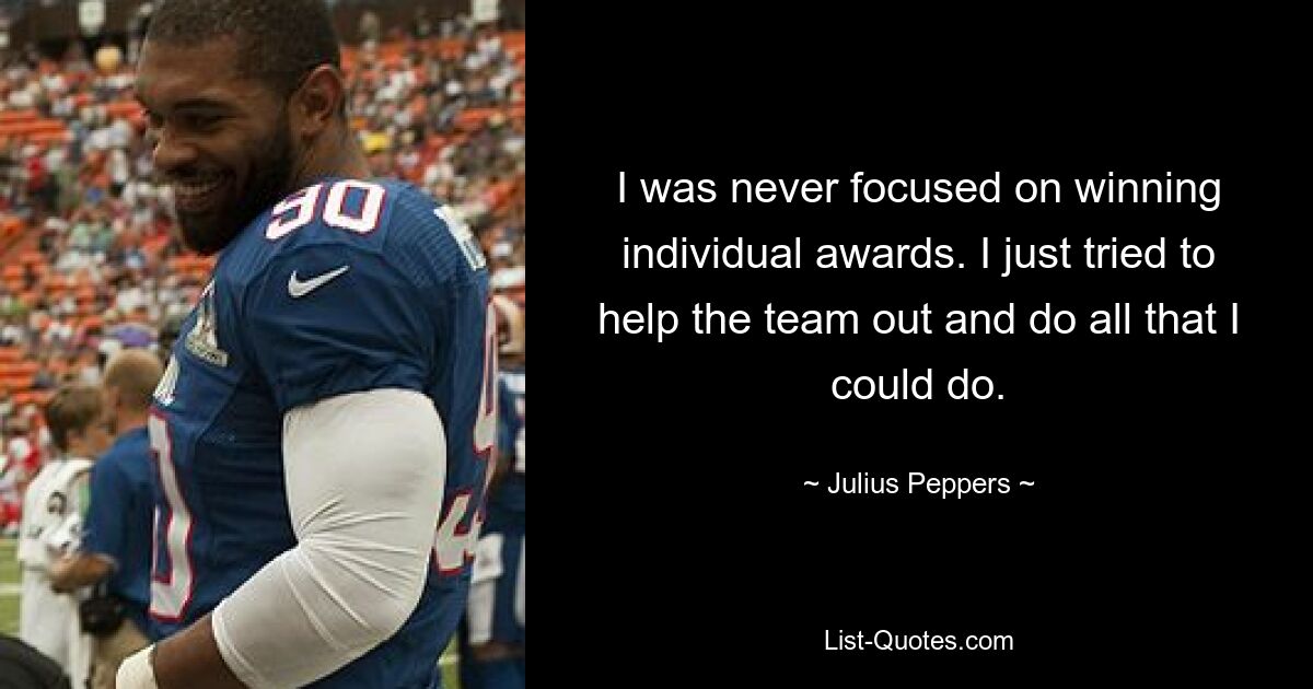 I was never focused on winning individual awards. I just tried to help the team out and do all that I could do. — © Julius Peppers