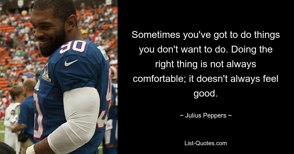 Sometimes you've got to do things you don't want to do. Doing the right thing is not always comfortable; it doesn't always feel good. — © Julius Peppers