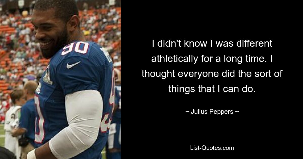 I didn't know I was different athletically for a long time. I thought everyone did the sort of things that I can do. — © Julius Peppers