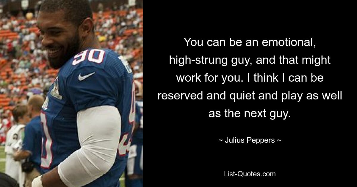 You can be an emotional, high-strung guy, and that might work for you. I think I can be reserved and quiet and play as well as the next guy. — © Julius Peppers