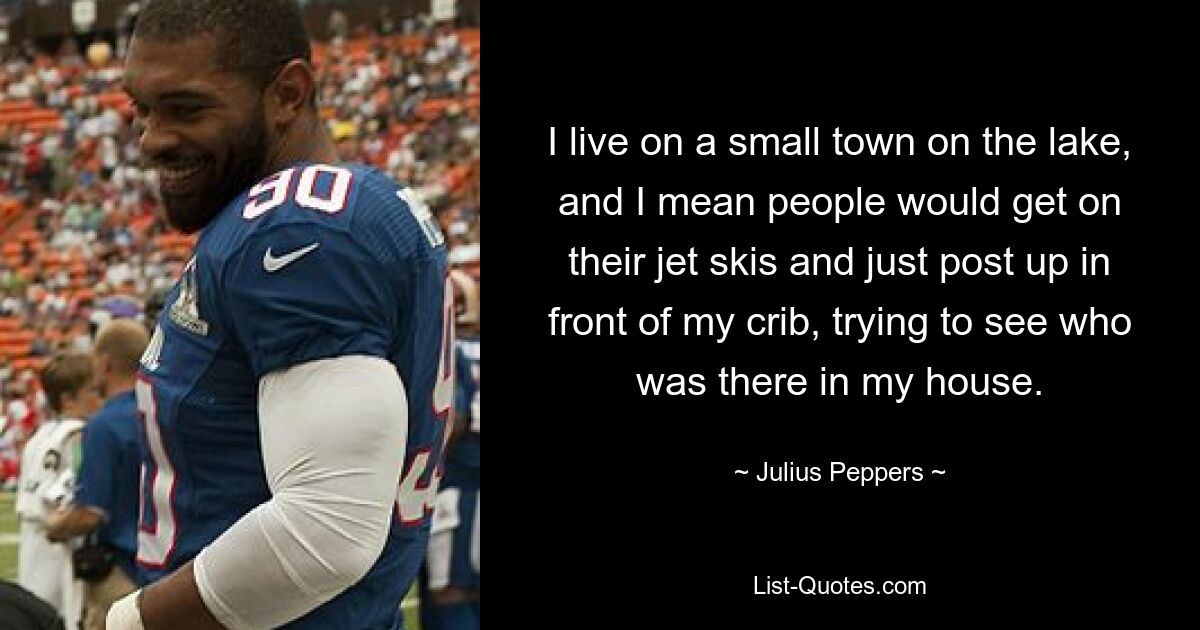 I live on a small town on the lake, and I mean people would get on their jet skis and just post up in front of my crib, trying to see who was there in my house. — © Julius Peppers