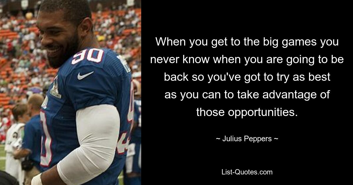 When you get to the big games you never know when you are going to be back so you've got to try as best as you can to take advantage of those opportunities. — © Julius Peppers