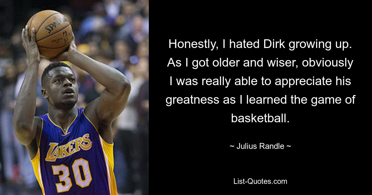 Honestly, I hated Dirk growing up. As I got older and wiser, obviously I was really able to appreciate his greatness as I learned the game of basketball. — © Julius Randle