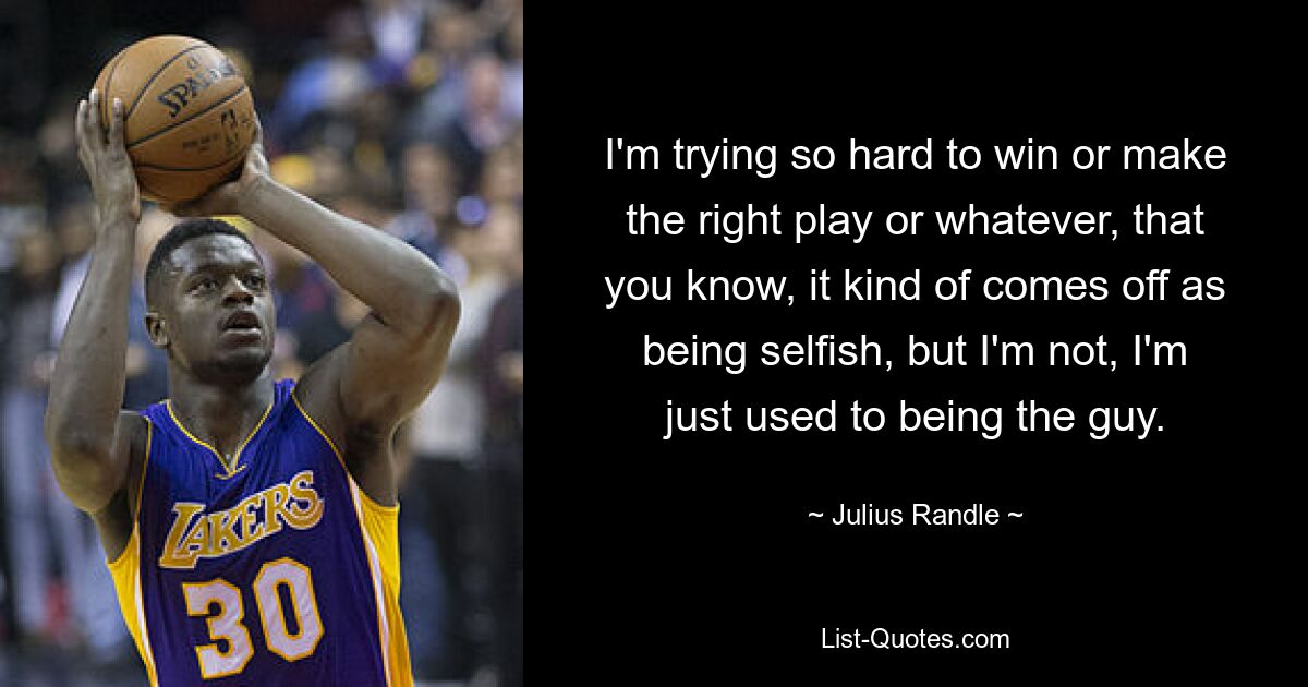 I'm trying so hard to win or make the right play or whatever, that you know, it kind of comes off as being selfish, but I'm not, I'm just used to being the guy. — © Julius Randle