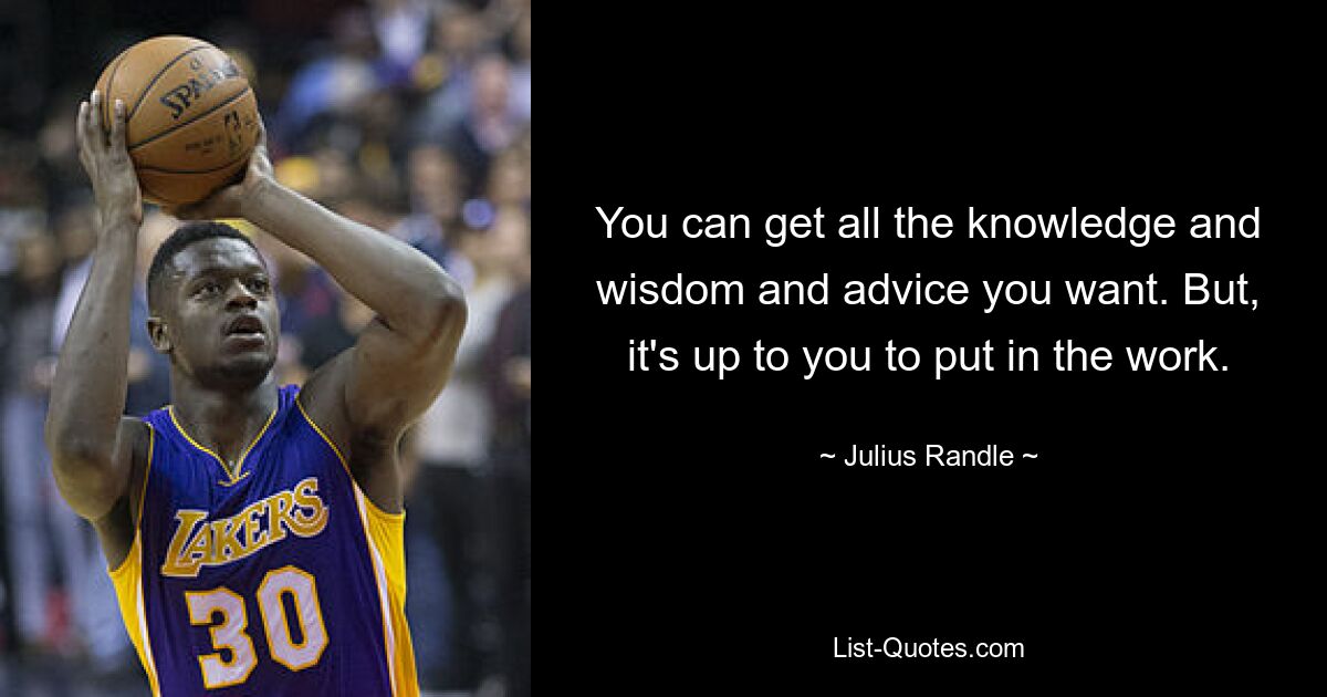 You can get all the knowledge and wisdom and advice you want. But, it's up to you to put in the work. — © Julius Randle