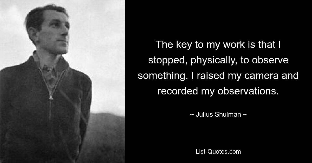The key to my work is that I stopped, physically, to observe something. I raised my camera and recorded my observations. — © Julius Shulman