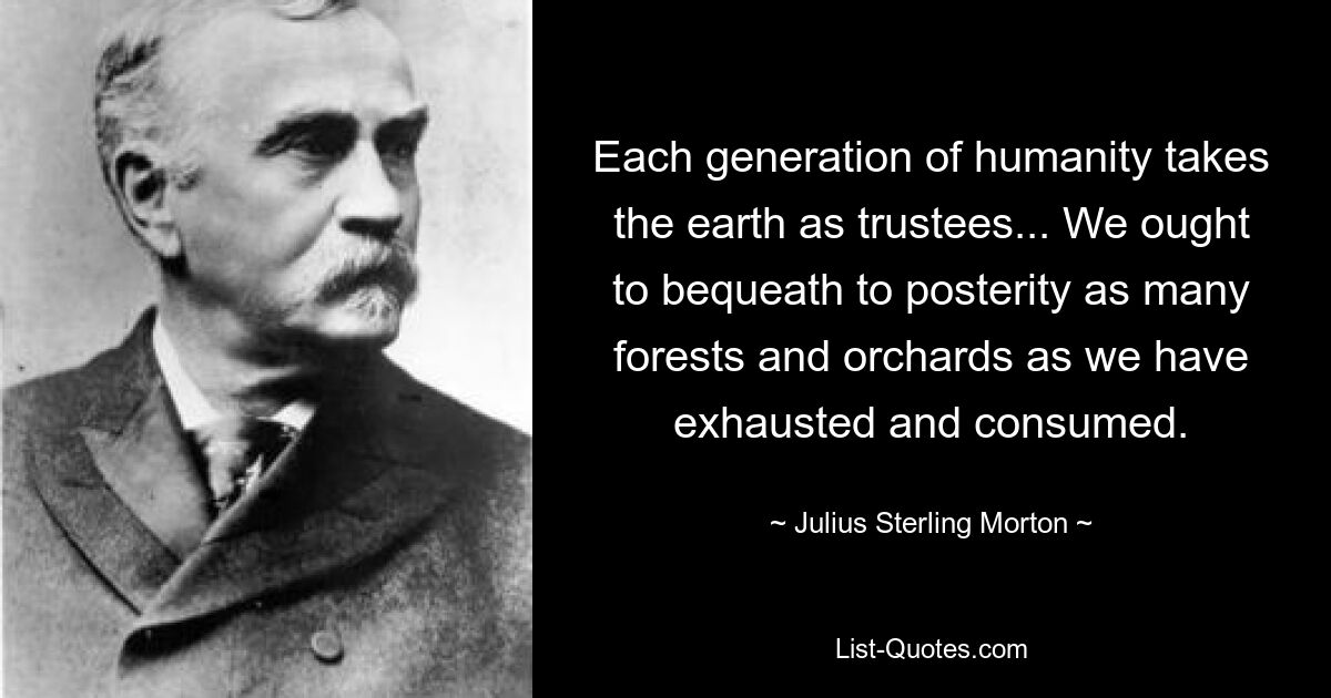 Each generation of humanity takes the earth as trustees... We ought to bequeath to posterity as many forests and orchards as we have exhausted and consumed. — © Julius Sterling Morton