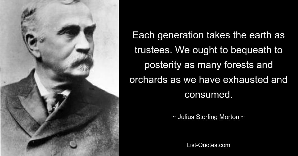 Each generation takes the earth as trustees. We ought to bequeath to posterity as many forests and orchards as we have exhausted and consumed. — © Julius Sterling Morton