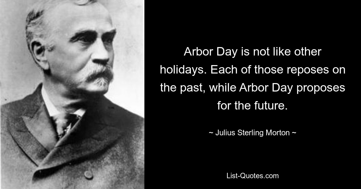 Arbor Day is not like other holidays. Each of those reposes on the past, while Arbor Day proposes for the future. — © Julius Sterling Morton