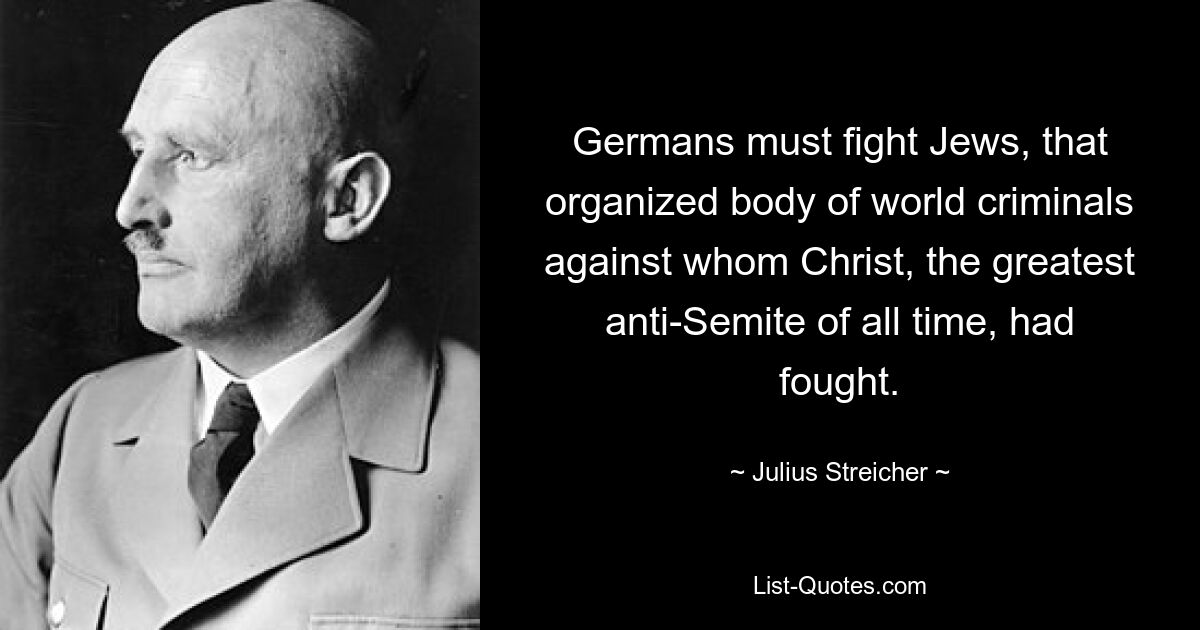 Germans must fight Jews, that organized body of world criminals against whom Christ, the greatest anti-Semite of all time, had fought. — © Julius Streicher