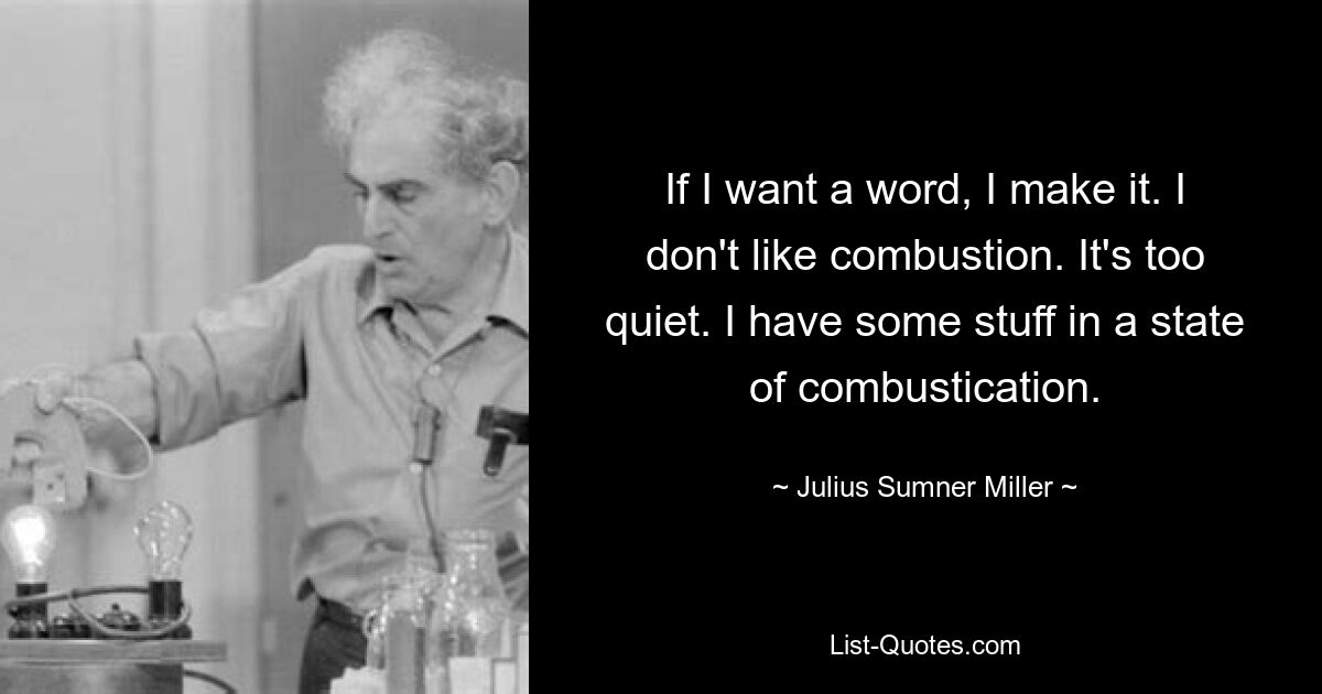 If I want a word, I make it. I don't like combustion. It's too quiet. I have some stuff in a state of combustication. — © Julius Sumner Miller