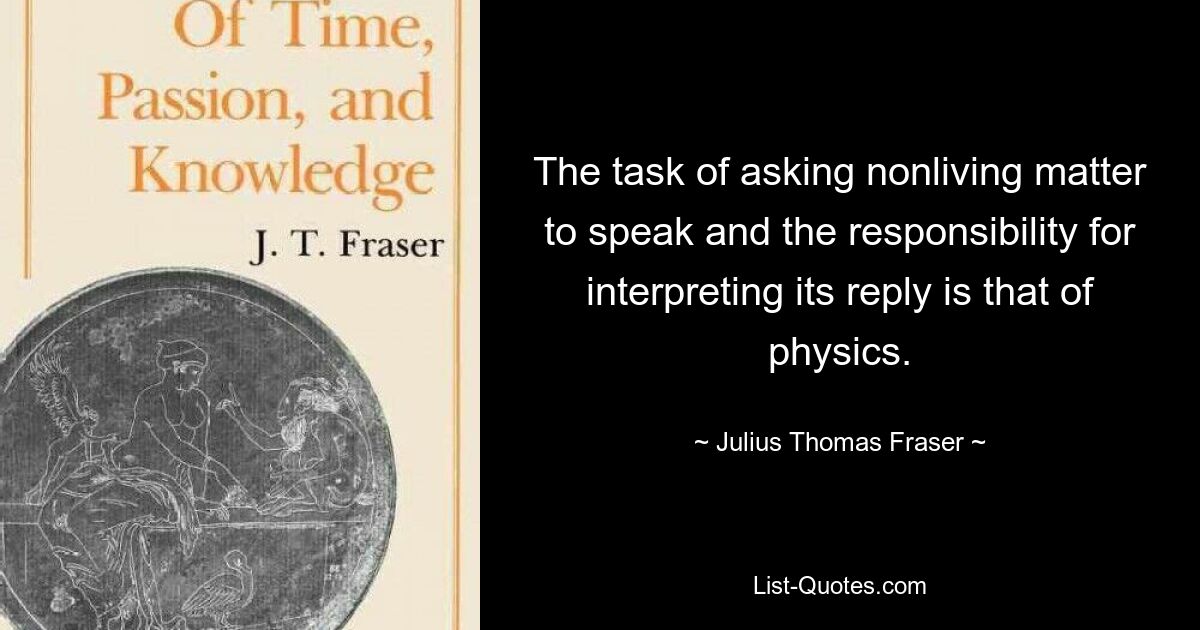 The task of asking nonliving matter to speak and the responsibility for interpreting its reply is that of physics. — © Julius Thomas Fraser