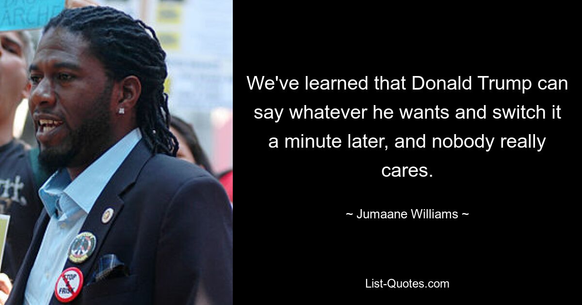 We've learned that Donald Trump can say whatever he wants and switch it a minute later, and nobody really cares. — © Jumaane Williams