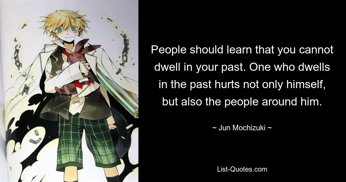 People should learn that you cannot dwell in your past. One who dwells in the past hurts not only himself, but also the people around him. — © Jun Mochizuki