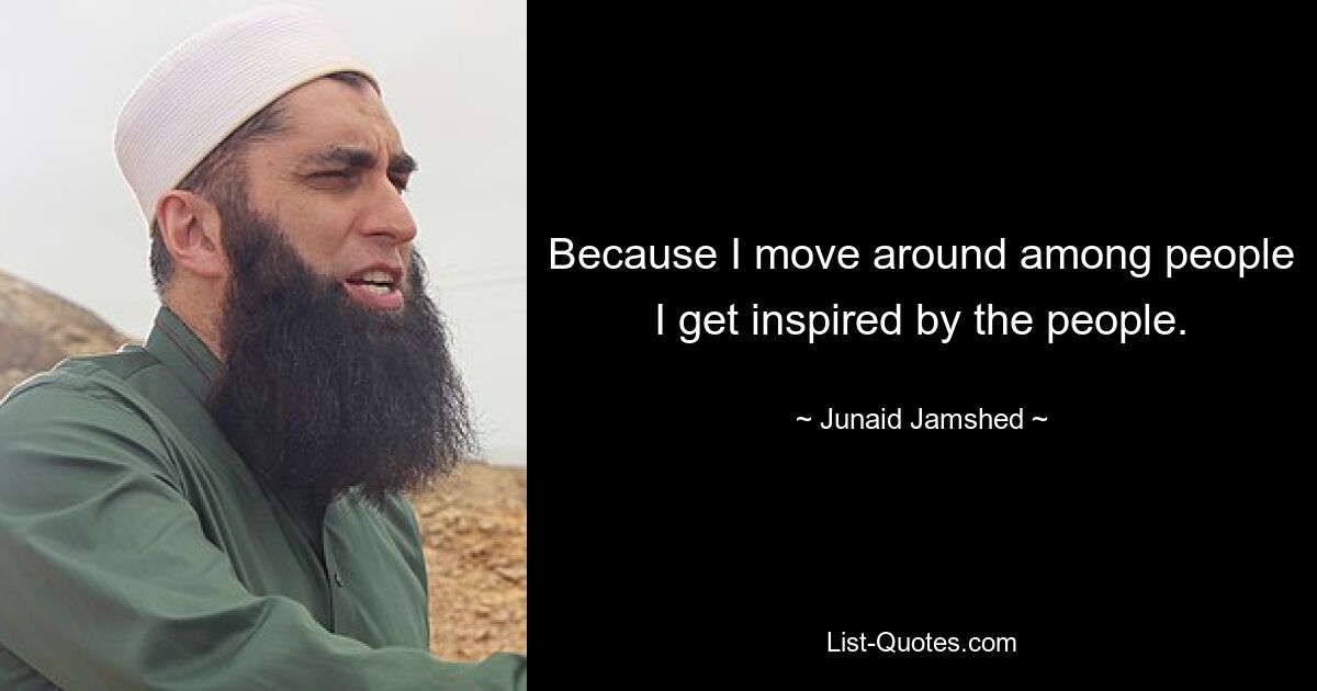 Because I move around among people I get inspired by the people. — © Junaid Jamshed