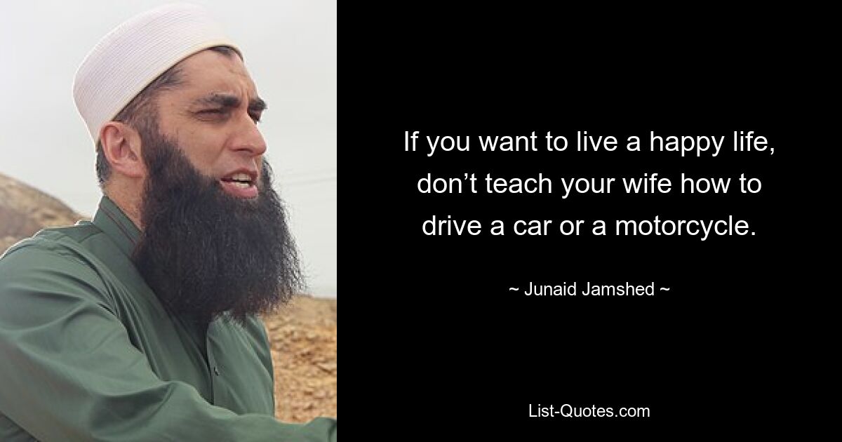 If you want to live a happy life, don’t teach your wife how to drive a car or a motorcycle. — © Junaid Jamshed