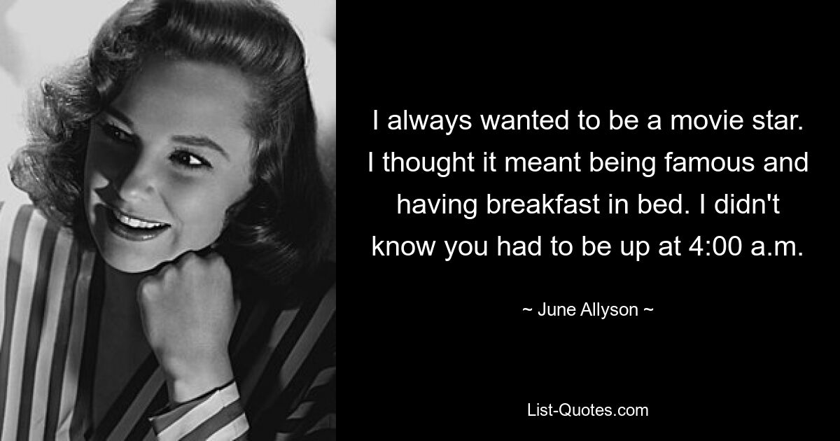 I always wanted to be a movie star. I thought it meant being famous and having breakfast in bed. I didn't know you had to be up at 4:00 a.m. — © June Allyson