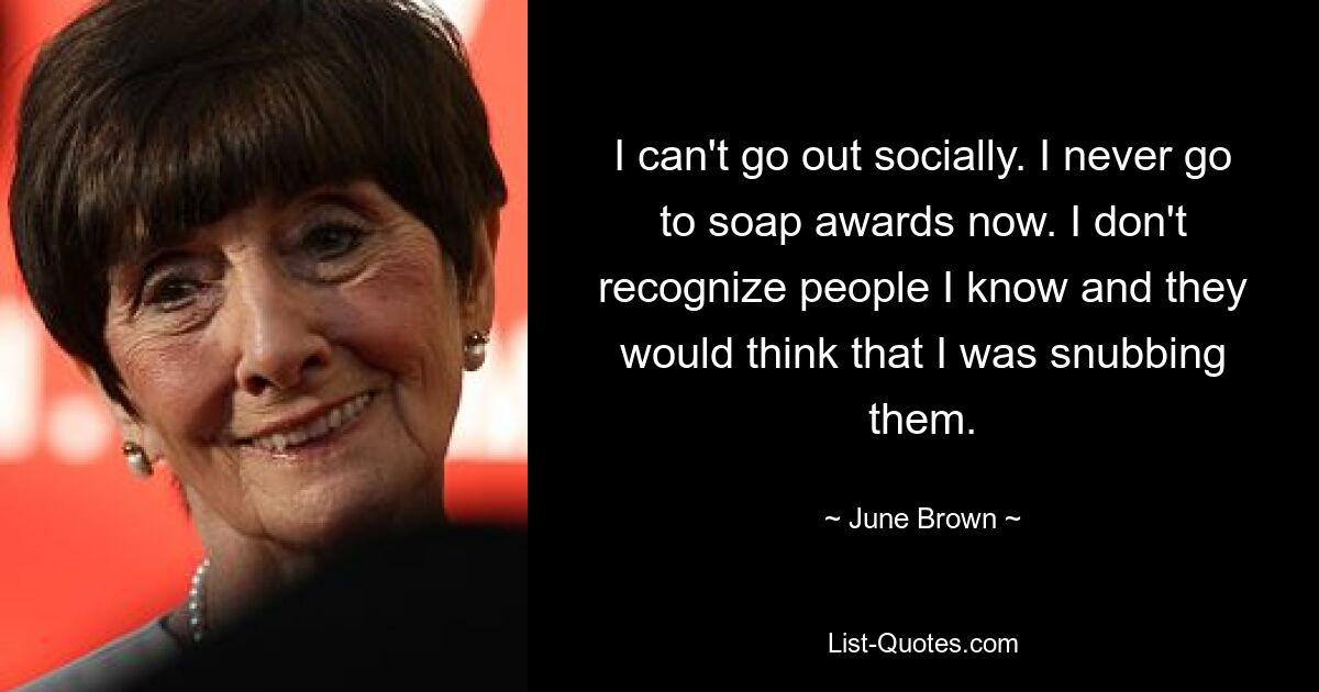 I can't go out socially. I never go to soap awards now. I don't recognize people I know and they would think that I was snubbing them. — © June Brown