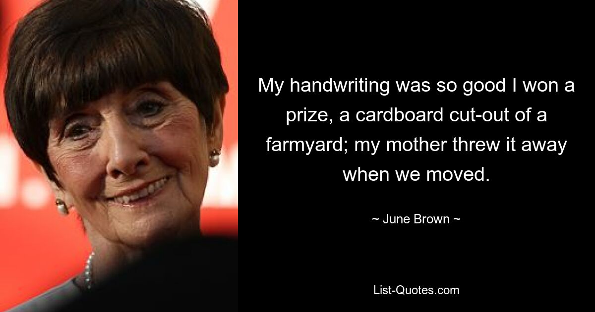 My handwriting was so good I won a prize, a cardboard cut-out of a farmyard; my mother threw it away when we moved. — © June Brown