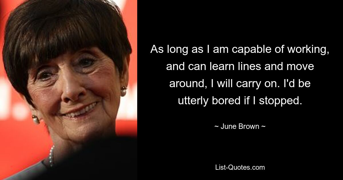 As long as I am capable of working, and can learn lines and move around, I will carry on. I'd be utterly bored if I stopped. — © June Brown