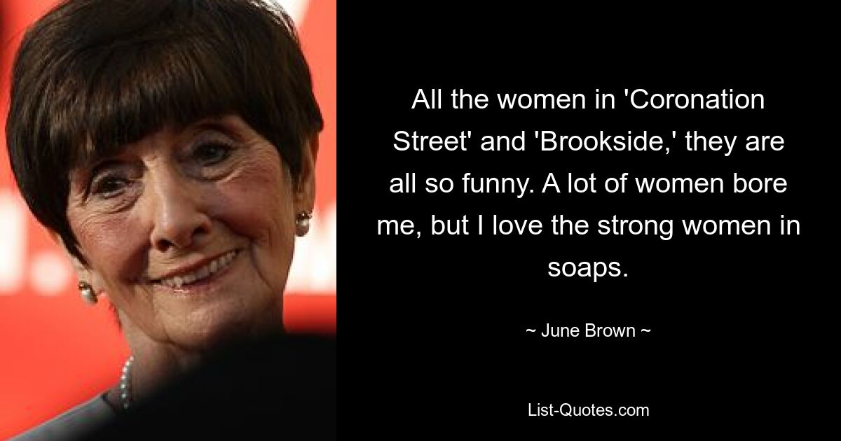 All the women in 'Coronation Street' and 'Brookside,' they are all so funny. A lot of women bore me, but I love the strong women in soaps. — © June Brown